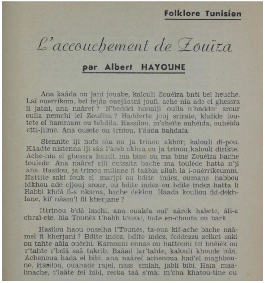 First page of the short story Zouïza’s Delivery by Albert Hayoune. The section’s and story’s titles are in French : Folklore Tunisien. L’accouchement de Zouïza but the story in itself is written in Tunisian Arabic using latin characters. The transcription does not follow the academic standards for Arabic taught in French universities nowadays. The author wrote the sounds of Arabic as closely as he could. Some Tunisian-Arabic jewish speakers sometimes write jokes this way on social media still.
